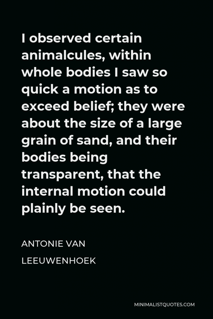 Antonie van Leeuwenhoek Quote - I observed certain animalcules, within whole bodies I saw so quick a motion as to exceed belief; they were about the size of a large grain of sand, and their bodies being transparent, that the internal motion could plainly be seen.