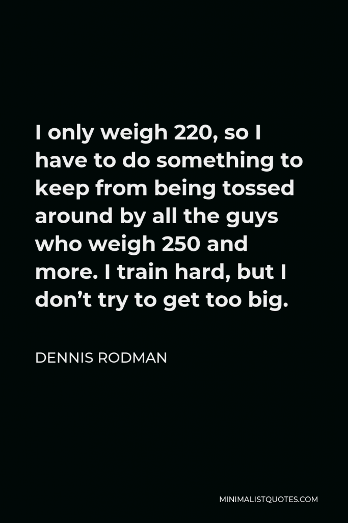 Dennis Rodman Quote - I only weigh 220, so I have to do something to keep from being tossed around by all the guys who weigh 250 and more. I train hard, but I don’t try to get too big.