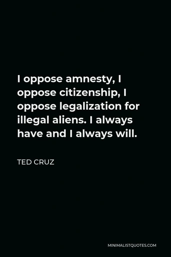 Ted Cruz Quote - I oppose amnesty, I oppose citizenship, I oppose legalization for illegal aliens. I always have and I always will.