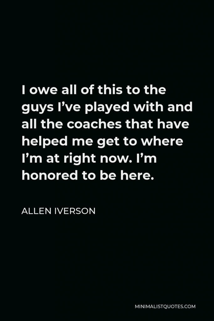 Allen Iverson Quote - I owe all of this to the guys I’ve played with and all the coaches that have helped me get to where I’m at right now. I’m honored to be here.