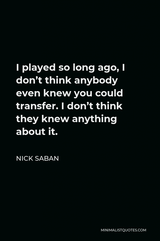 Nick Saban Quote - I played so long ago, I don’t think anybody even knew you could transfer. I don’t think they knew anything about it.