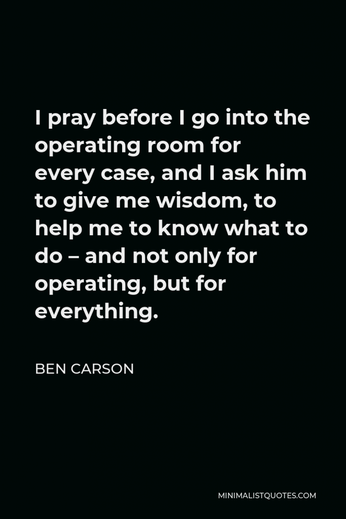 Ben Carson Quote - I pray before I go into the operating room for every case, and I ask him to give me wisdom, to help me to know what to do – and not only for operating, but for everything.
