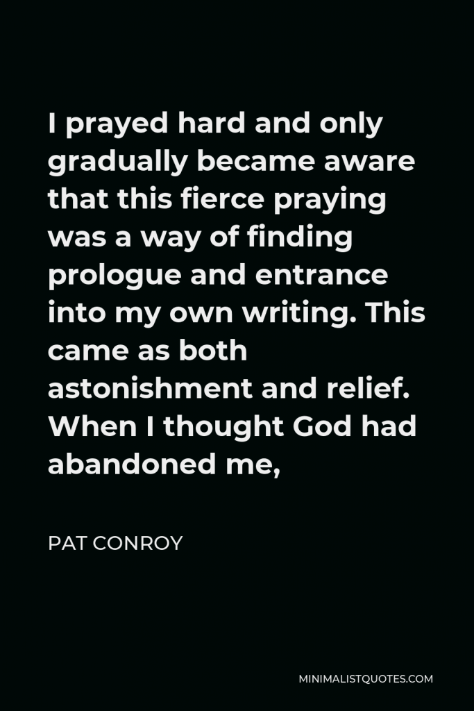 Pat Conroy Quote - I prayed hard and only gradually became aware that this fierce praying was a way of finding prologue and entrance into my own writing. This came as both astonishment and relief. When I thought God had abandoned me,
