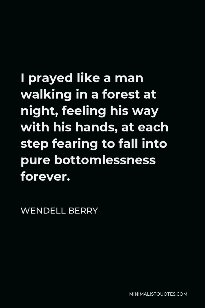 Wendell Berry Quote - I prayed like a man walking in a forest at night, feeling his way with his hands, at each step fearing to fall into pure bottomlessness forever.