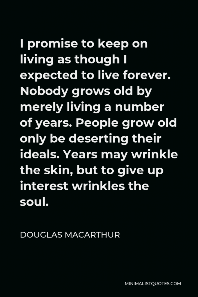 Douglas MacArthur Quote - I promise to keep on living as though I expected to live forever. Nobody grows old by merely living a number of years. People grow old only be deserting their ideals. Years may wrinkle the skin, but to give up interest wrinkles the soul.