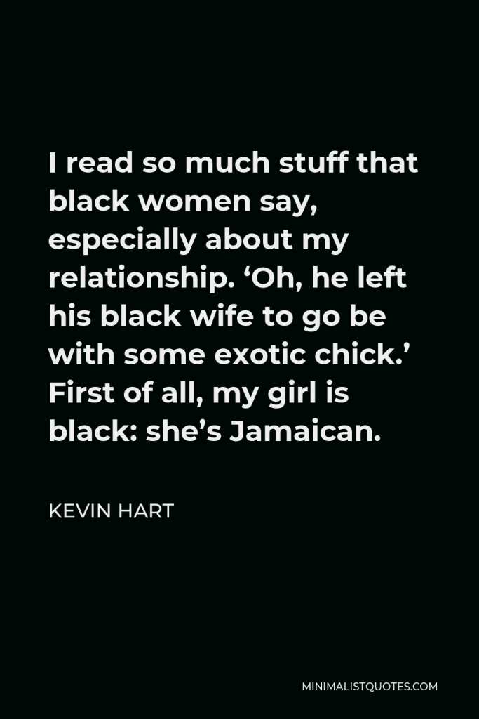 Kevin Hart Quote - I read so much stuff that black women say, especially about my relationship. ‘Oh, he left his black wife to go be with some exotic chick.’ First of all, my girl is black: she’s Jamaican.