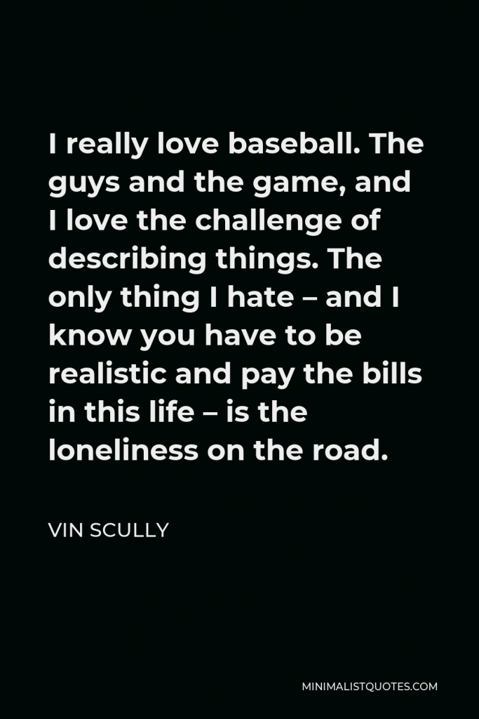 Vin Scully Quote - I really love baseball. The guys and the game, and I love the challenge of describing things. The only thing I hate – and I know you have to be realistic and pay the bills in this life – is the loneliness on the road.