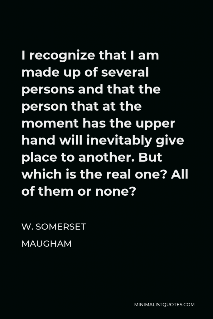 W. Somerset Maugham Quote - I recognize that I am made up of several persons and that the person that at the moment has the upper hand will inevitably give place to another. But which is the real one? All of them or none?