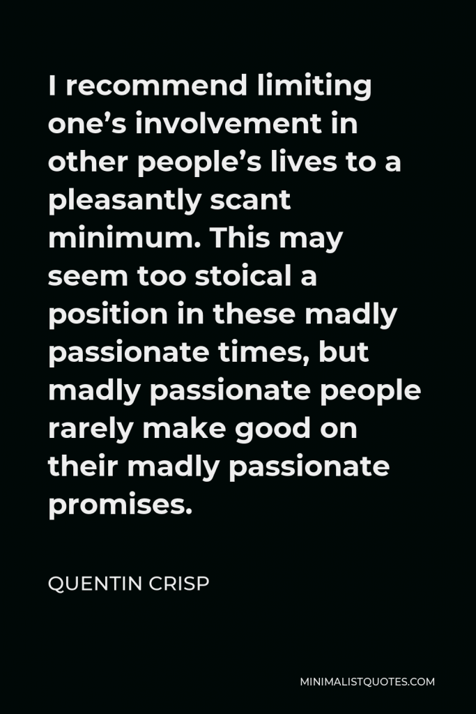 Quentin Crisp Quote - I recommend limiting one’s involvement in other people’s lives to a pleasantly scant minimum. This may seem too stoical a position in these madly passionate times, but madly passionate people rarely make good on their madly passionate promises.