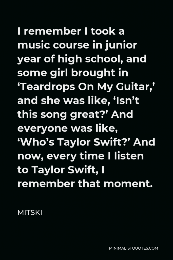 Mitski Quote - I remember I took a music course in junior year of high school, and some girl brought in ‘Teardrops On My Guitar,’ and she was like, ‘Isn’t this song great?’ And everyone was like, ‘Who’s Taylor Swift?’ And now, every time I listen to Taylor Swift, I remember that moment.