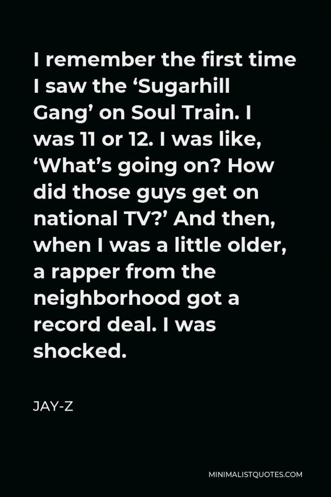 Jay-Z Quote - I remember the first time I saw the ‘Sugarhill Gang’ on Soul Train. I was 11 or 12. I was like, ‘What’s going on? How did those guys get on national TV?’ And then, when I was a little older, a rapper from the neighborhood got a record deal. I was shocked.