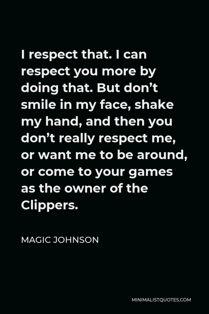 Magic Johnson Quote - I respect that. I can respect you more by doing that. But don’t smile in my face, shake my hand, and then you don’t really respect me, or want me to be around, or come to your games as the owner of the Clippers.