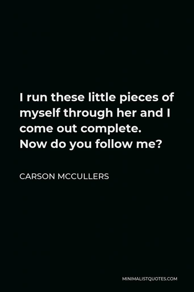 Carson McCullers Quote - I run these little pieces of myself through her and I come out complete. Now do you follow me?