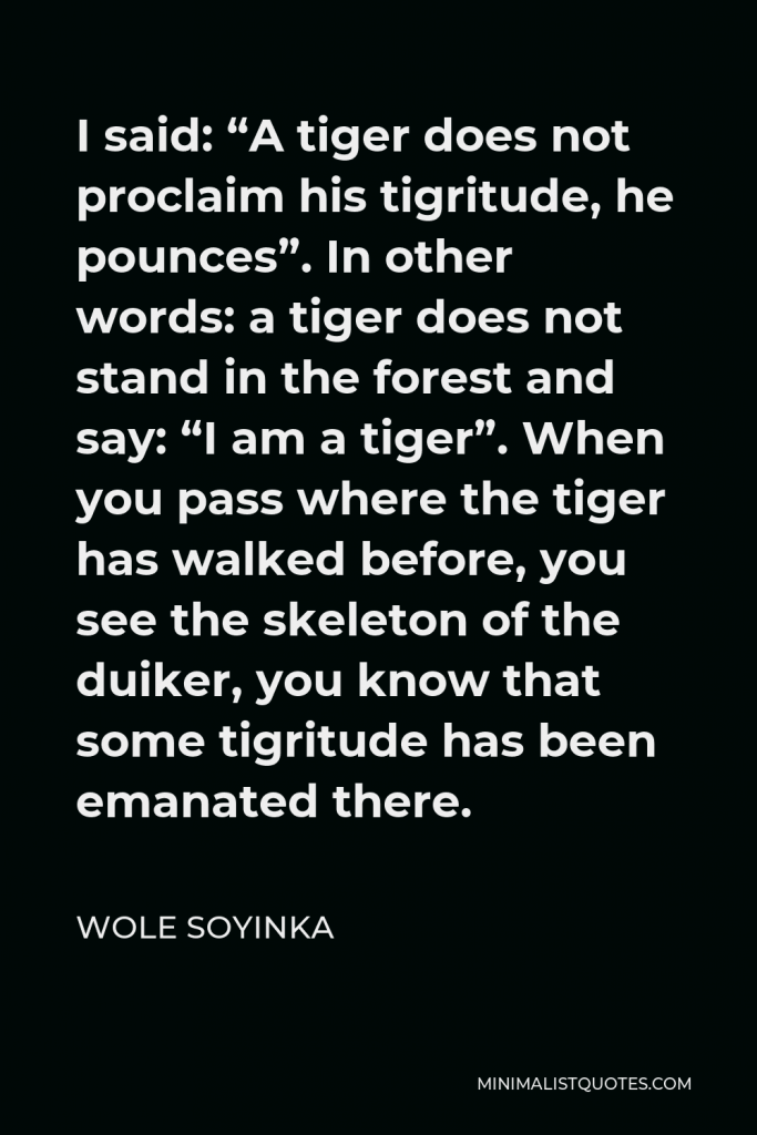 Wole Soyinka Quote - I said: “A tiger does not proclaim his tigritude, he pounces”. In other words: a tiger does not stand in the forest and say: “I am a tiger”. When you pass where the tiger has walked before, you see the skeleton of the duiker, you know that some tigritude has been emanated there.