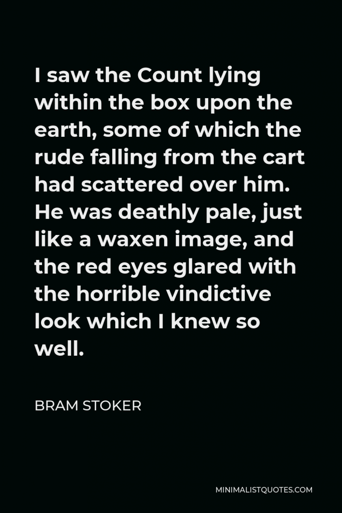 Bram Stoker Quote - I saw the Count lying within the box upon the earth, some of which the rude falling from the cart had scattered over him. He was deathly pale, just like a waxen image, and the red eyes glared with the horrible vindictive look which I knew so well.