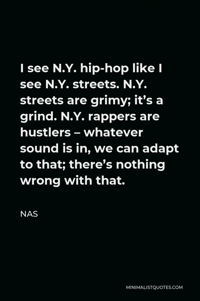 Nas Quote - I see N.Y. hip-hop like I see N.Y. streets. N.Y. streets are grimy; it’s a grind. N.Y. rappers are hustlers – whatever sound is in, we can adapt to that; there’s nothing wrong with that.