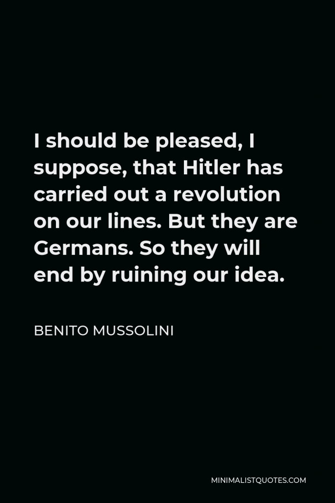 Benito Mussolini Quote - I should be pleased, I suppose, that Hitler has carried out a revolution on our lines. But they are Germans. So they will end by ruining our idea.