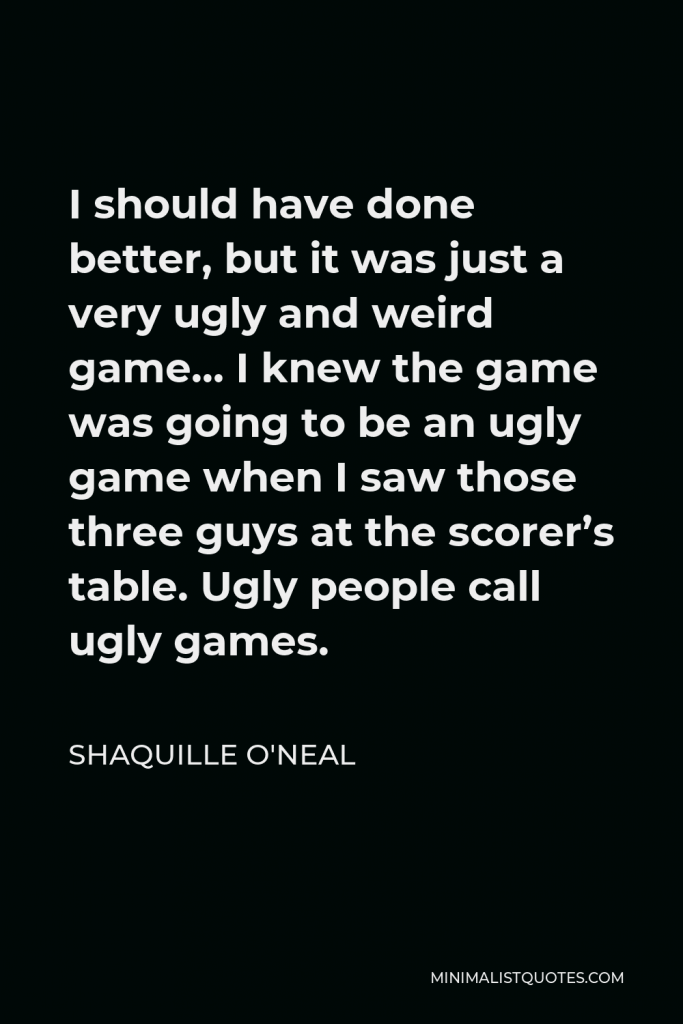 Shaquille O'Neal Quote - I should have done better, but it was just a very ugly and weird game… I knew the game was going to be an ugly game when I saw those three guys at the scorer’s table. Ugly people call ugly games.