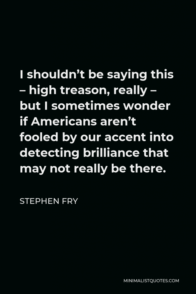 Stephen Fry Quote - I shouldn’t be saying this – high treason, really – but I sometimes wonder if Americans aren’t fooled by our accent into detecting brilliance that may not really be there.