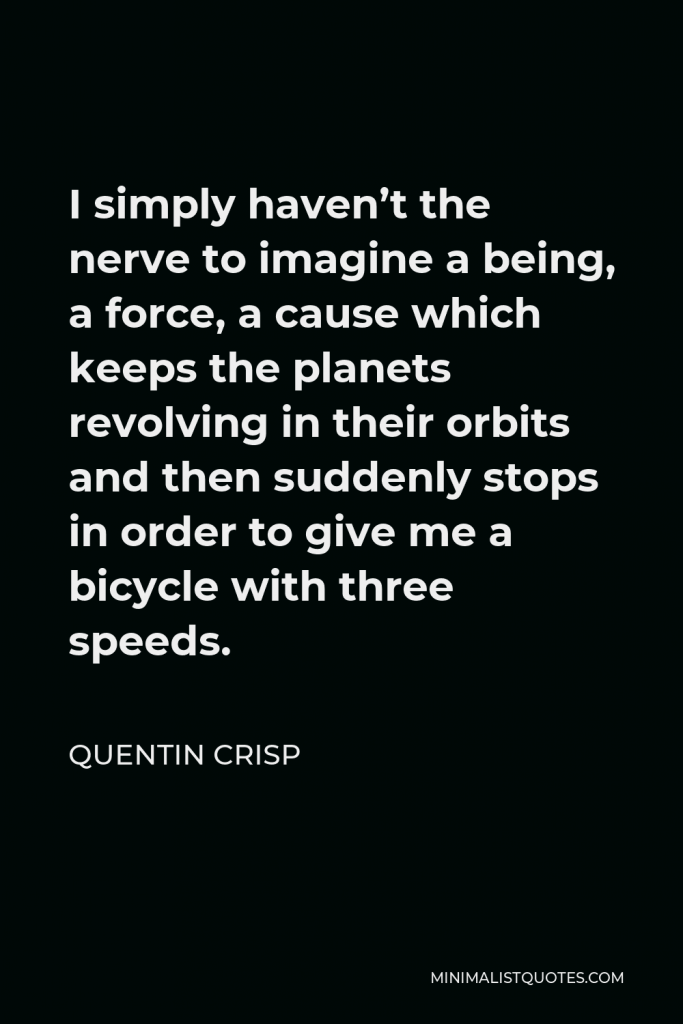 Quentin Crisp Quote - I simply haven’t the nerve to imagine a being, a force, a cause which keeps the planets revolving in their orbits and then suddenly stops in order to give me a bicycle with three speeds.