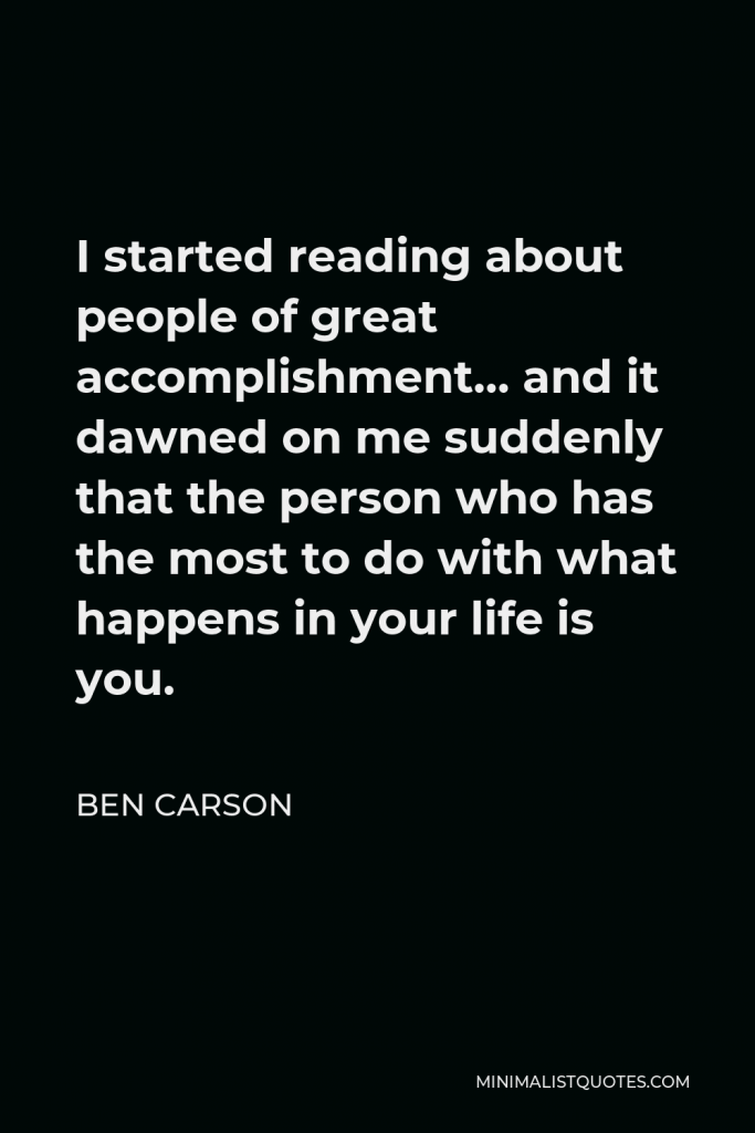 Ben Carson Quote - I started reading about people of great accomplishment… and it dawned on me suddenly that the person who has the most to do with what happens in your life is you.
