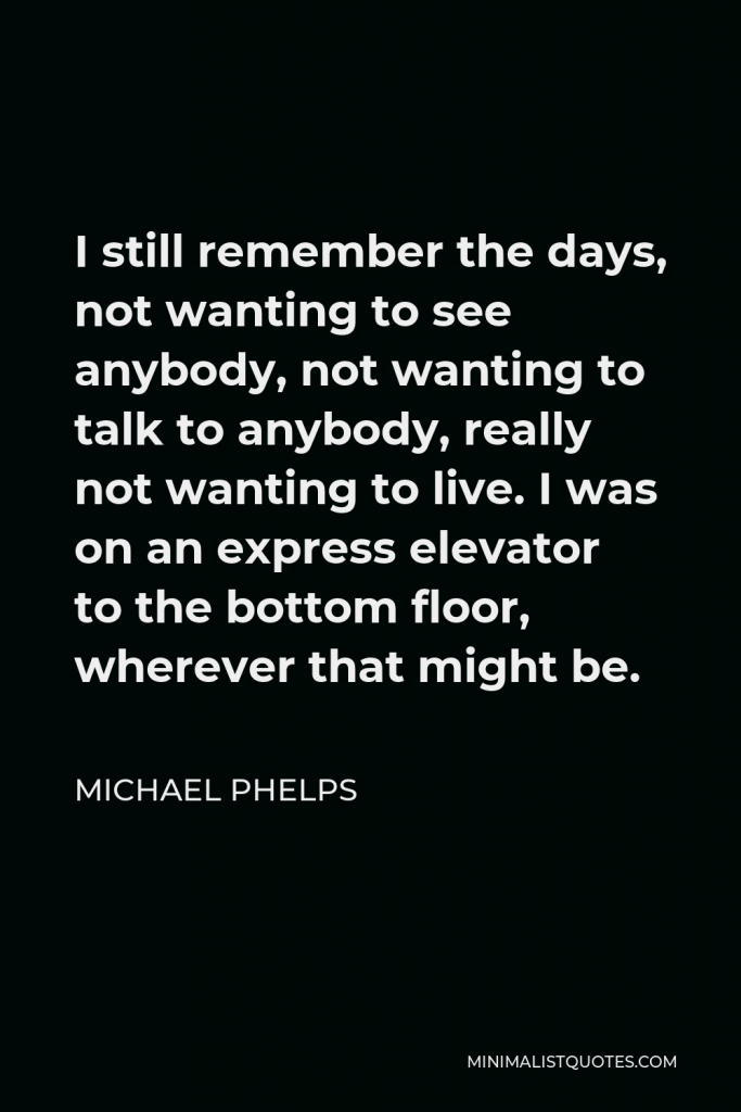 Michael Phelps Quote - I still remember the days, not wanting to see anybody, not wanting to talk to anybody, really not wanting to live. I was on an express elevator to the bottom floor, wherever that might be.