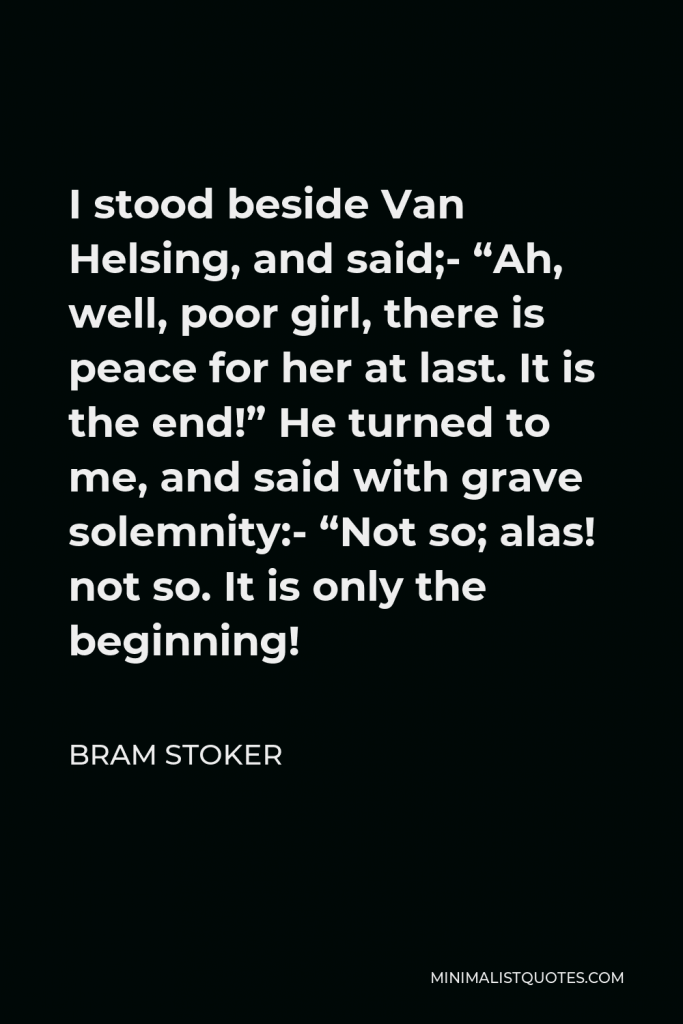 Bram Stoker Quote - I stood beside Van Helsing, and said;- “Ah, well, poor girl, there is peace for her at last. It is the end!” He turned to me, and said with grave solemnity:- “Not so; alas! not so. It is only the beginning!