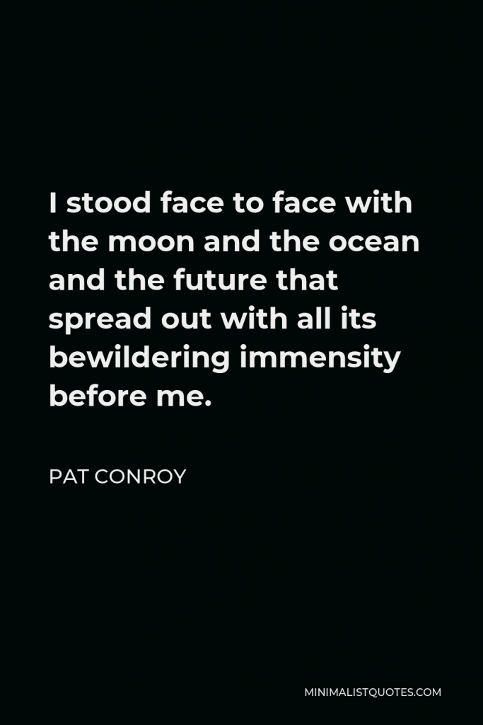 Pat Conroy Quote - I stood face to face with the moon and the ocean and the future that spread out with all its bewildering immensity before me.