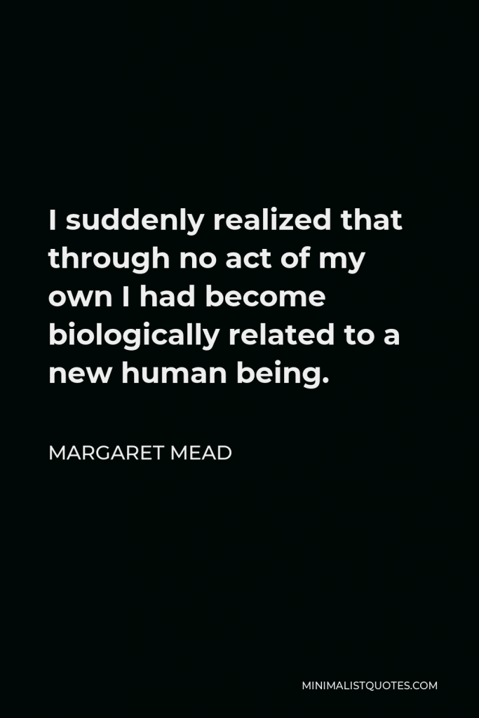 Margaret Mead Quote - I suddenly realized that through no act of my own I had become biologically related to a new human being.