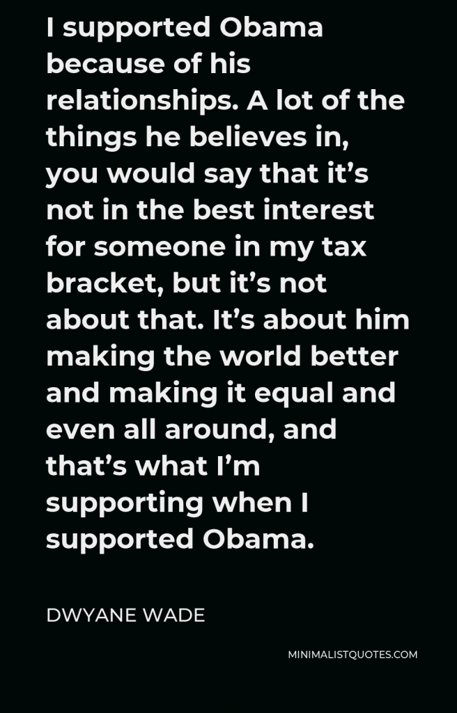 Dwyane Wade Quote - I supported Obama because of his relationships. A lot of the things he believes in, you would say that it’s not in the best interest for someone in my tax bracket, but it’s not about that. It’s about him making the world better and making it equal and even all around, and that’s what I’m supporting when I supported Obama.