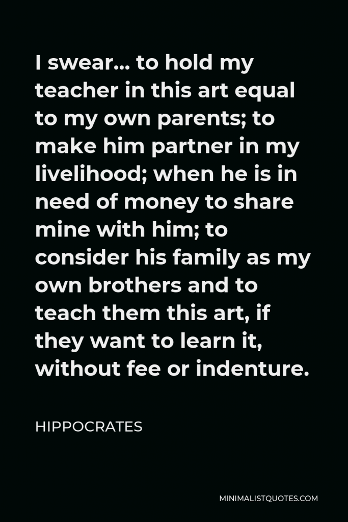 Hippocrates Quote - I swear… to hold my teacher in this art equal to my own parents; to make him partner in my livelihood; when he is in need of money to share mine with him; to consider his family as my own brothers and to teach them this art, if they want to learn it, without fee or indenture.