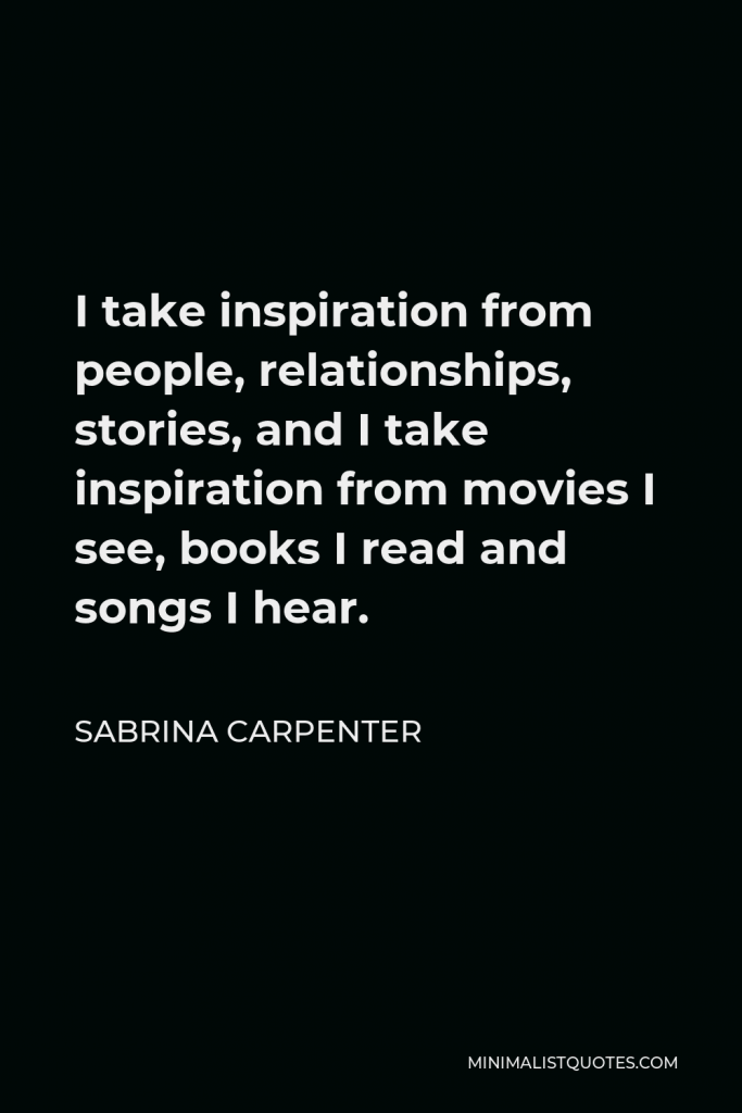 Sabrina Carpenter Quote - I take inspiration from people, relationships, stories, and I take inspiration from movies I see, books I read and songs I hear.