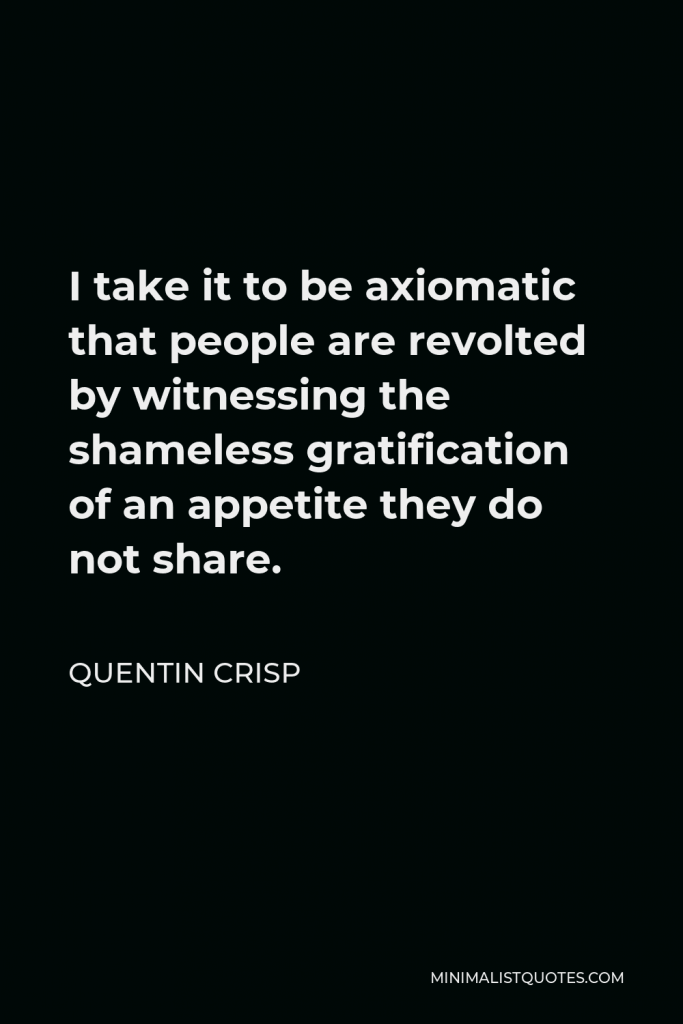 Quentin Crisp Quote - I take it to be axiomatic that people are revolted by witnessing the shameless gratification of an appetite they do not share.