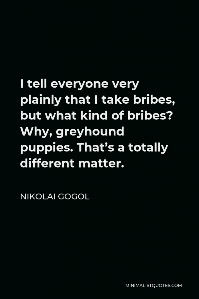 Nikolai Gogol Quote - I tell everyone very plainly that I take bribes, but what kind of bribes? Why, greyhound puppies. That’s a totally different matter.