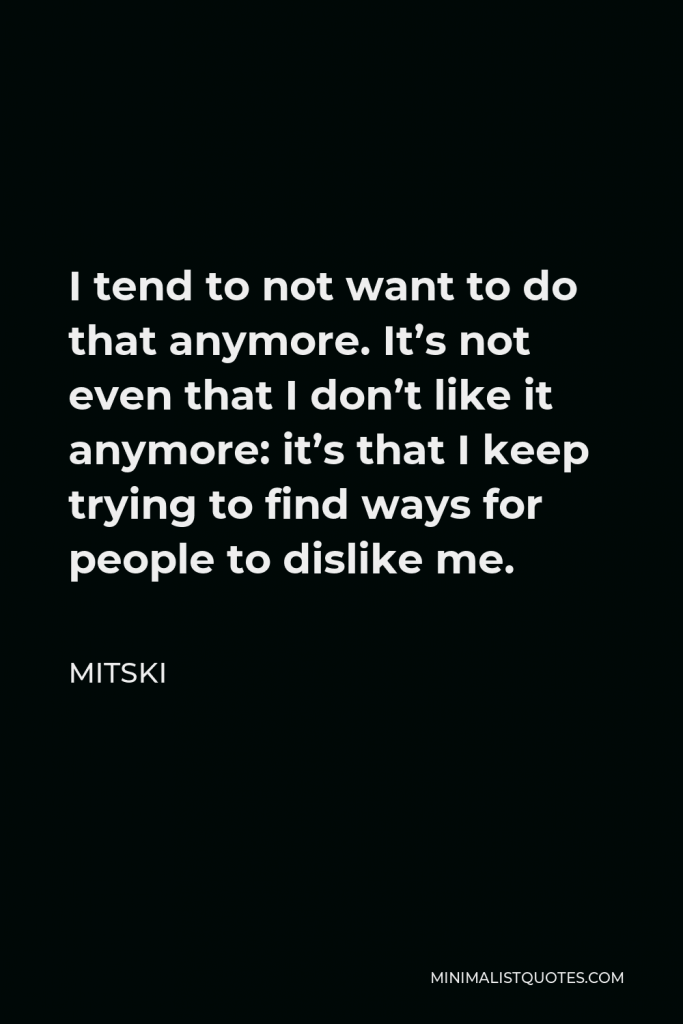 Mitski Quote - I tend to not want to do that anymore. It’s not even that I don’t like it anymore: it’s that I keep trying to find ways for people to dislike me.