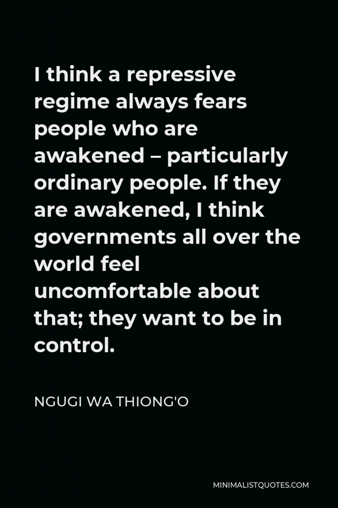 Ngugi wa Thiong'o Quote - I think a repressive regime always fears people who are awakened – particularly ordinary people. If they are awakened, I think governments all over the world feel uncomfortable about that; they want to be in control.