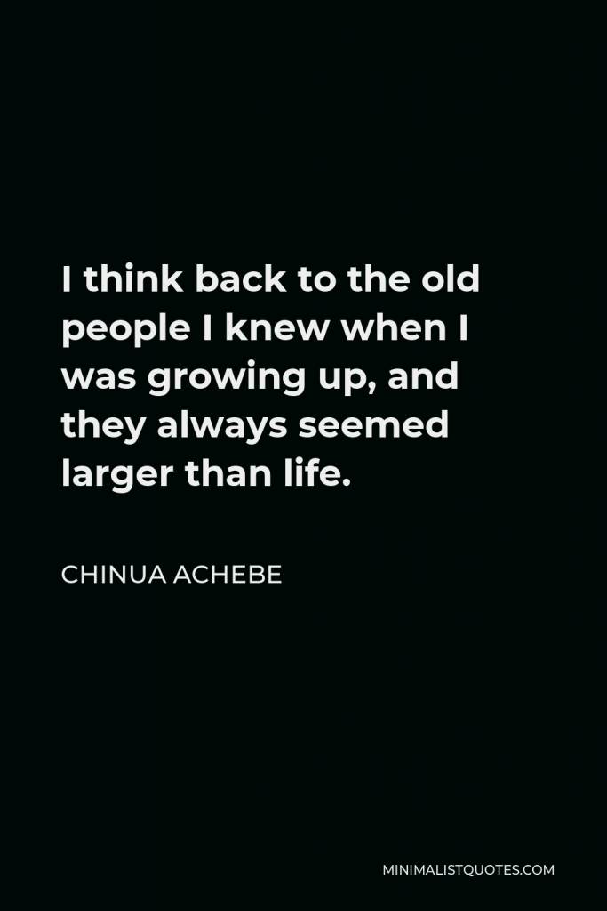 Chinua Achebe Quote - I think back to the old people I knew when I was growing up, and they always seemed larger than life.