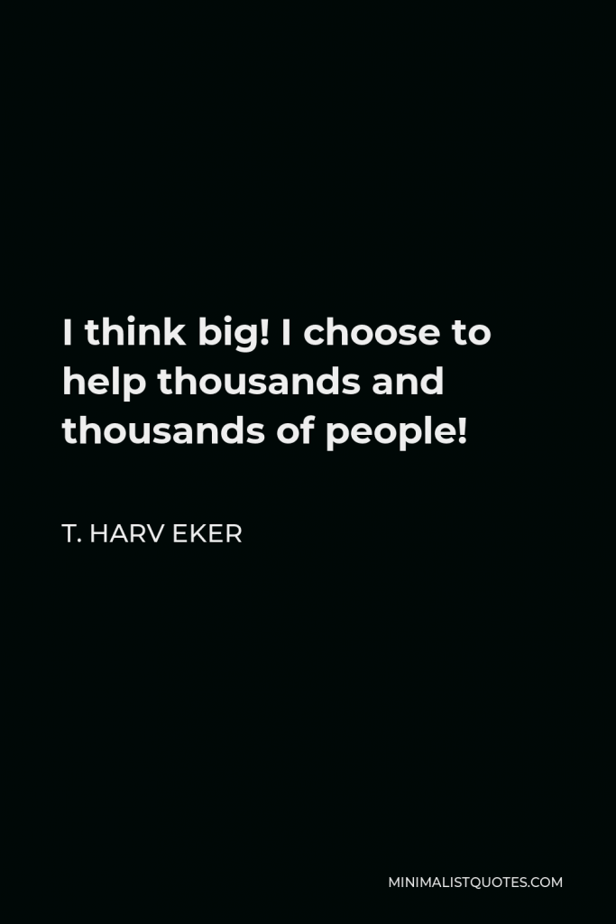 T. Harv Eker Quote - I think big! I choose to help thousands and thousands of people!