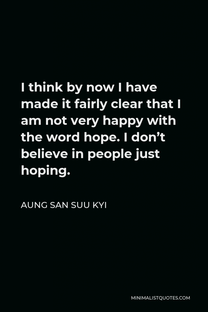 Aung San Suu Kyi Quote - I think by now I have made it fairly clear that I am not very happy with the word hope. I don’t believe in people just hoping.