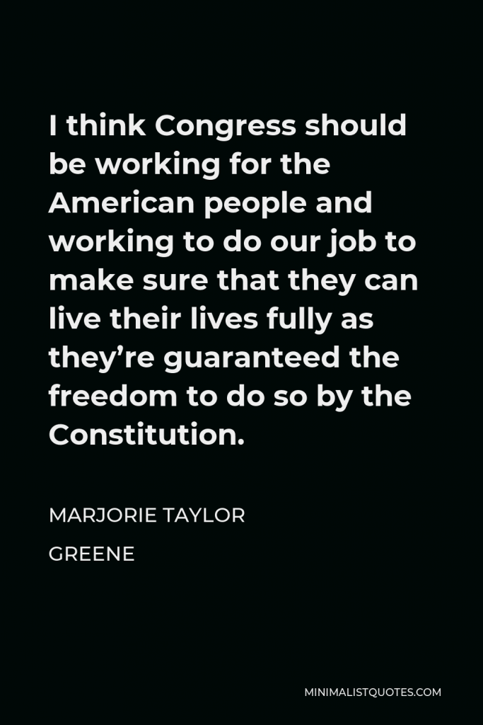 Marjorie Taylor Greene Quote - I think Congress should be working for the American people and working to do our job to make sure that they can live their lives fully as they’re guaranteed the freedom to do so by the Constitution.