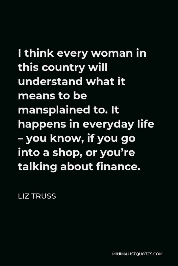Liz Truss Quote - I think every woman in this country will understand what it means to be mansplained to. It happens in everyday life – you know, if you go into a shop, or you’re talking about finance.