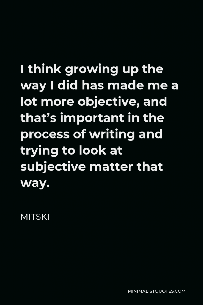Mitski Quote - I think growing up the way I did has made me a lot more objective, and that’s important in the process of writing and trying to look at subjective matter that way.
