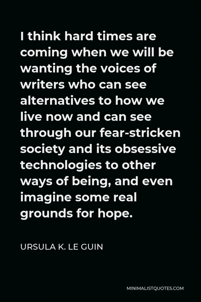 Ursula K. Le Guin Quote - I think hard times are coming when we will be wanting the voices of writers who can see alternatives to how we live now and can see through our fear-stricken society and its obsessive technologies to other ways of being, and even imagine some real grounds for hope.