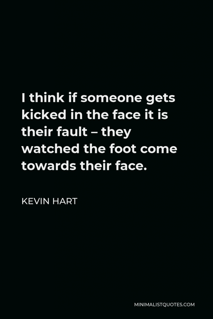 Kevin Hart Quote - I think if someone gets kicked in the face it is their fault – they watched the foot come towards their face.