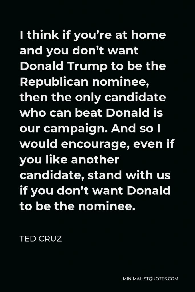 Ted Cruz Quote - I think if you’re at home and you don’t want Donald Trump to be the Republican nominee, then the only candidate who can beat Donald is our campaign. And so I would encourage, even if you like another candidate, stand with us if you don’t want Donald to be the nominee.
