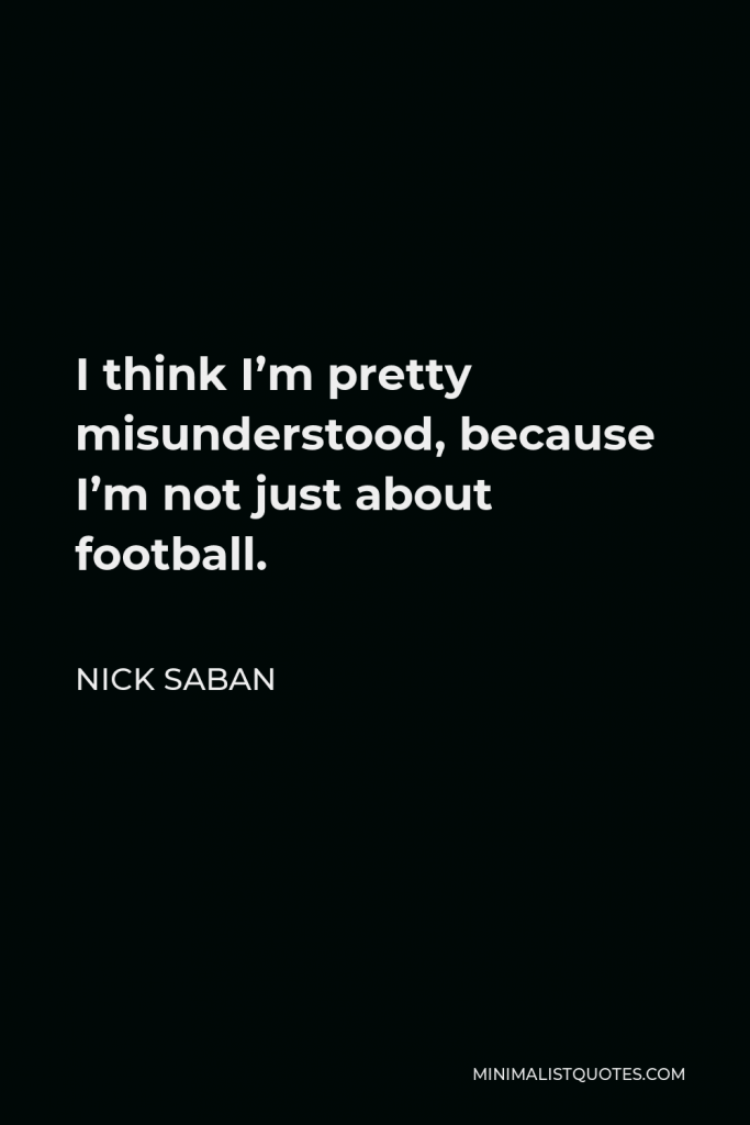 Nick Saban Quote - I think I’m pretty misunderstood, because I’m not just about football.
