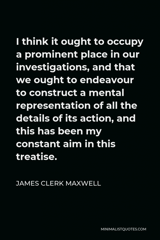 James Clerk Maxwell Quote - I think it ought to occupy a prominent place in our investigations, and that we ought to endeavour to construct a mental representation of all the details of its action, and this has been my constant aim in this treatise.