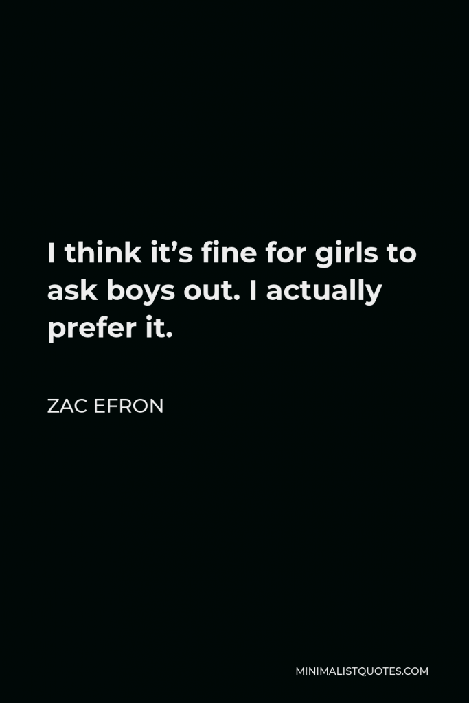 Zac Efron Quote - I think it’s fine for girls to ask boys out. I actually prefer it.