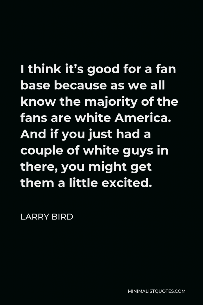 Larry Bird Quote - I think it’s good for a fan base because as we all know the majority of the fans are white America. And if you just had a couple of white guys in there, you might get them a little excited.