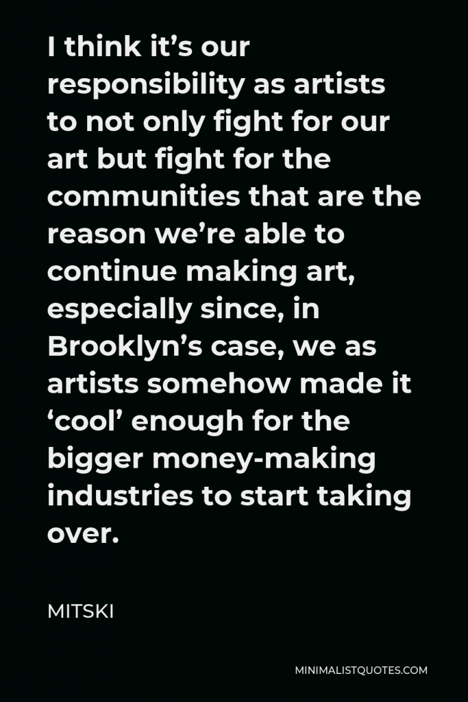 Mitski Quote - I think it’s our responsibility as artists to not only fight for our art but fight for the communities that are the reason we’re able to continue making art, especially since, in Brooklyn’s case, we as artists somehow made it ‘cool’ enough for the bigger money-making industries to start taking over.